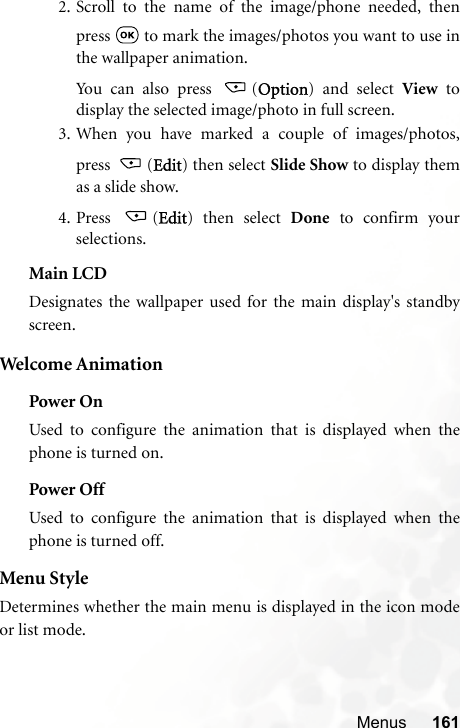 Menus 1612. Scroll to the name of the image/phone needed, thenpress   to mark the images/photos you want to use inthe wallpaper animation.Yo u ca n  a lso  p ress   ( Option) and select View todisplay the selected image/photo in full screen.3.When you have marked a couple of images/photos,press (Edit) then select Slide Show to display themas a slide show.4. Press (Edit) then select Done to confirm yourselections.Main LCDDesignates the wallpaper used for the main display&apos;s standbyscreen.Welcome AnimationPower OnUsed to configure the animation that is displayed when thephone is turned on.Power OffUsed to configure the animation that is displayed when thephone is turned off.Menu StyleDetermines whether the main menu is displayed in the icon modeor list mode.
