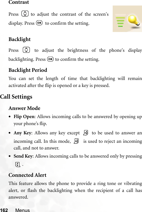 162 MenusContrastBacklightPress   to adjust the brightness of the phone&apos;s displaybacklighting. Press   to confirm the setting.Backlight PeriodYou can set the length of time that backlighting will remainactivated after the flip is opened or a key is pressed.Call SettingsAnswer Mode•Flip Open: Allows incoming calls to be answered by opening upyour phone’s flip.•Any Key: Allows any key except   to be used to answer anincoming call. In this mode,    is used to reject an incomingcall, and not to answer.•Send Key: Allows incoming calls to be answered only by pressing.Connected AlertThis feature allows the phone to provide a ring tone or vibratingalert, or flash the backlighting when the recipient of a call hasanswered.Press   to adjust the contrast of the screen&apos;sdisplay. Press    to confirm the setting.