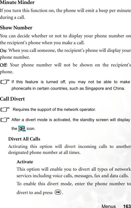 Menus 163Minute MinderIf you turn this function on, the phone will emit a beep per minuteduring a call.Show NumberYou can decide whether or not to display your phone number onthe recipient&apos;s phone when you make a call.On: When you call someone, the recipient&apos;s phone will display yourphone number.Off: Your phone number will not be shown on the recipient&apos;sphone.If this feature is turned off, you may not be able to makephonecalls in certain countries, such as Singapore and China.Call Divert Requires the support of the network operator.After a divert mode is activated, the standby screen will displaythe  icon.Divert All CallsActivating this option will divert incoming calls to anotherdesignated phone number at all times.ActivateThis option will enable you to divert all types of networkservices including voice calls, messages, fax and data calls.To enable this divert mode, enter the phone number todivert to and press  .