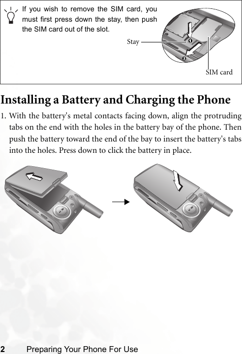 2Preparing Your Phone For UseInstalling a Battery and Charging the Phone1. With the battery&apos;s metal contacts facing down, align the protrudingtabs on the end with the holes in the battery bay of the phone. Thenpush the battery toward the end of the bay to insert the battery&apos;s tabsinto the holes. Press down to click the battery in place.If you wish to remove the SIM card, youmust first press down the stay, then pushthe SIM card out of the slot.Stay SIM card