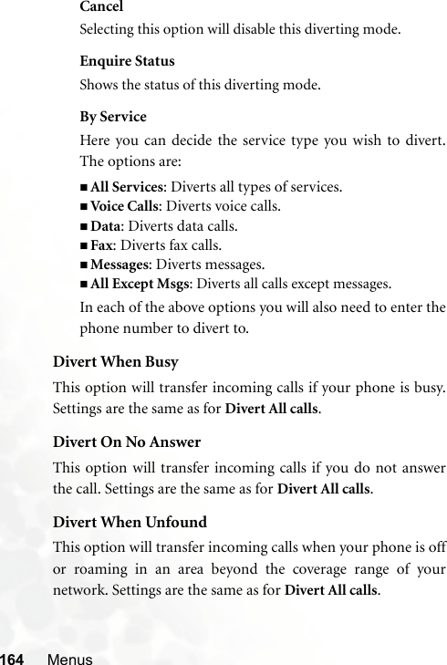 164 MenusCancelSelecting this option will disable this diverting mode.Enquire StatusShows the status of this diverting mode.By ServiceHere you can decide the service type you wish to divert.The options are:All Services: Diverts all types of services.Voi ce  Ca lls: Diverts voice calls.Data: Diverts data calls.Fax: Diverts fax calls.Messages: Diverts messages.All Except Msgs: Diverts all calls except messages.In each of the above options you will also need to enter thephone number to divert to.Divert When BusyThis option will transfer incoming calls if your phone is busy.Settings are the same as for Divert All calls.Divert On No AnswerThis option will transfer incoming calls if you do not answerthe call. Settings are the same as for Divert All calls.Divert When UnfoundThis option will transfer incoming calls when your phone is offor roaming in an area beyond the coverage range of yournetwork. Settings are the same as for Divert All calls.