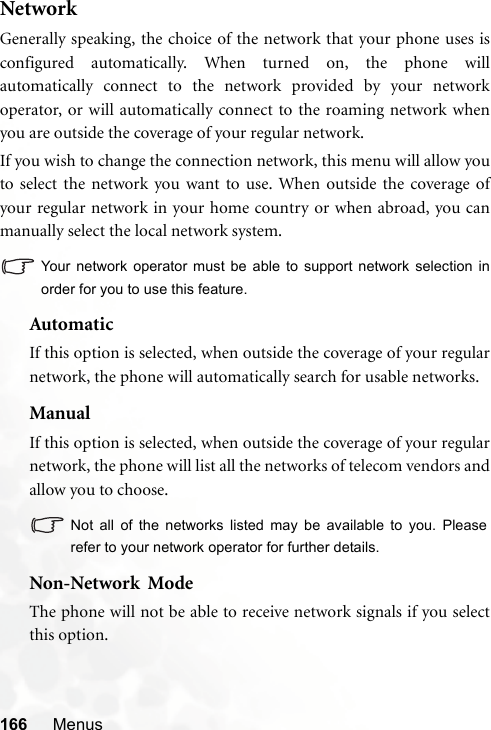 166 MenusNetworkGenerally speaking, the choice of the network that your phone uses isconfigured automatically. When turned on, the phone willautomatically connect to the network provided by your networkoperator, or will automatically connect to the roaming network whenyou are outside the coverage of your regular network.If you wish to change the connection network, this menu will allow youto select the network you want to use. When outside the coverage ofyour regular network in your home country or when abroad, you canmanually select the local network system.Your network operator must be able to support network selection inorder for you to use this feature.AutomaticIf this option is selected, when outside the coverage of your regularnetwork, the phone will automatically search for usable networks.ManualIf this option is selected, when outside the coverage of your regularnetwork, the phone will list all the networks of telecom vendors andallow you to choose.Not all of the networks listed may be available to you. Pleaserefer to your network operator for further details.Non-Network  ModeThe phone will not be able to receive network signals if you selectthis option.