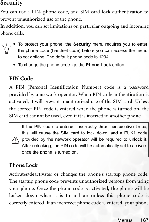 Menus 167SecurityYou can use a PIN, phone code, and SIM card lock authentication toprevent unauthorized use of the phone.In addition, you can set limitations on particular outgoing and incomingphone calls.PIN Code A PIN (Personal Identification Number) code is a passwordprovided by a network operator. When PIN code authentication isactivated, it will prevent unauthorized use of the SIM card. Unlessthe correct PIN code is entered when the phone is turned on, theSIM card cannot be used, even if it is inserted in another phone.Phone LockActivates/deactivates or changes the phone&apos;s startup phone code.The startup phone code prevents unauthorized persons from usingyour phone. Once the phone code is activated, the phone will belocked down when it is turned on unless this phone code iscorrectly entered. If an incorrect phone code is entered, your phone•To protect your phone, the Security menu requires you to enterthe phone code (handset code) before you can access the menuto set options. The default phone code is 1234.•To change the phone code, go the Phone Lock option.If the PIN code is entered incorrectly three consecutive times,this will cause the SIM card to lock down, and a PUK1 codeprovided by the network operator will be required to unlock it.After unlocking, the PIN code will be automatically set to activateonce the phone is turned on.