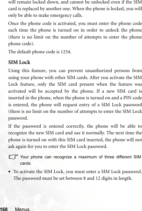 168 Menuswill remain locked down, and cannot be unlocked even if the SIMcard is replaced by another one. When the phone is locked, you willonly be able to make emergency calls.Once the phone code is activated, you must enter the phone codeeach time the phone is turned on in order to unlock the phone(there is no limit on the number of attempts to enter the phonephone code).The default phone code is 1234.SIM LockUsing this feature, you can prevent unauthorized persons fromusing your phone with other SIM cards. After you activate the SIMLock feature, only the SIM card present when the feature wasactivated will be accepted by the phone. If a new SIM card isinserted in the phone, when the phone is turned on and a PIN codeis entered, the phone will request entry of a SIM Lock password(there is no limit on the number of attempts to enter the SIM Lockpassword.If the password is entered correctly, the phone will be able torecognize the new SIM card and use it normally. The next time thephone is turned on with this SIM card inserted, the phone will notask again for you to enter the SIM Lock password.Your phone can recognize a maximum of three different SIMcards.•To activate the SIM Lock, you must enter a SIM Lock password.The password must be set between 8 and 12 digits in length.