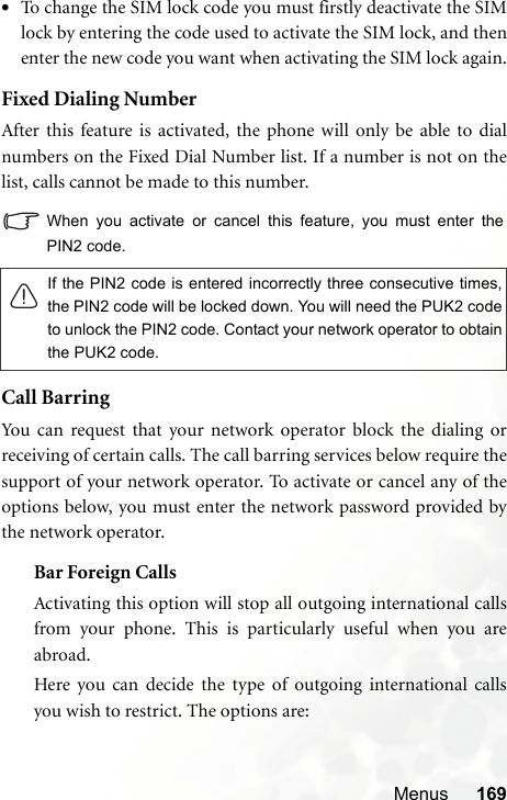 Menus 169•To change the SIM lock code you must firstly deactivate the SIMlock by entering the code used to activate the SIM lock, and thenenter the new code you want when activating the SIM lock again.Fixed Dialing NumberAfter this feature is activated, the phone will only be able to dialnumbers on the Fixed Dial Number list. If a number is not on thelist, calls cannot be made to this number.When you activate or cancel this feature, you must enter thePIN2 code.Call BarringYou can request that your network operator block the dialing orreceiving of certain calls. The call barring services below require thesupport of your network operator. To activate or cancel any of theoptions below, you must enter the network password provided bythe network operator.Bar Foreign CallsActivating this option will stop all outgoing international callsfrom your phone. This is particularly useful when you areabroad.Here you can decide the type of outgoing international callsyou wish to restrict. The options are:If the PIN2 code is entered incorrectly three consecutive times,the PIN2 code will be locked down. You will need the PUK2 codeto unlock the PIN2 code. Contact your network operator to obtainthe PUK2 code.