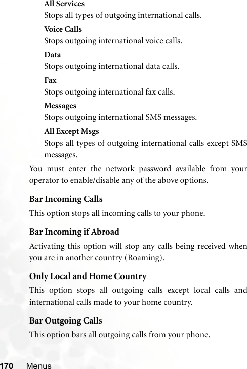 170 MenusAll ServicesStops all types of outgoing international calls.Voic e C a ll sStops outgoing international voice calls.DataStops outgoing international data calls.FaxStops outgoing international fax calls.MessagesStops outgoing international SMS messages.All Except MsgsStops all types of outgoing international calls except SMSmessages.You must enter the network password available from youroperator to enable/disable any of the above options.Bar Incoming CallsThis option stops all incoming calls to your phone.Bar Incoming if AbroadActivating this option will stop any calls being received whenyou are in another country (Roaming).Only Local and Home CountryThis option stops all outgoing calls except local calls andinternational calls made to your home country.Bar Outgoing CallsThis option bars all outgoing calls from your phone.