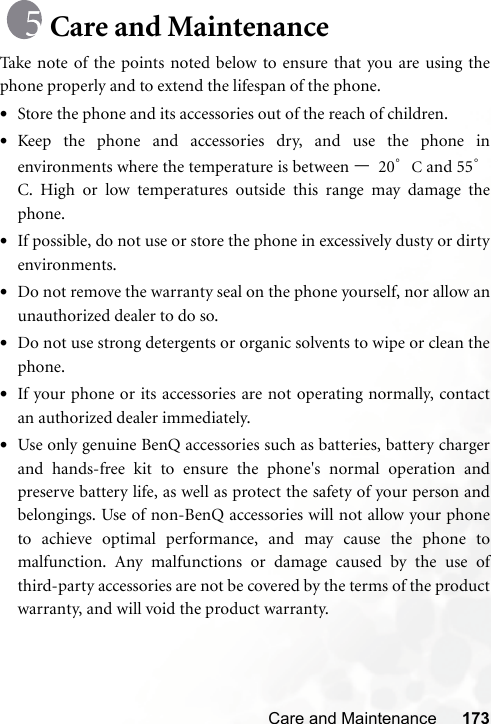 Care and Maintenance 173Care and MaintenanceTake note of the points noted below to ensure that you are using thephone properly and to extend the lifespan of the phone.•Store the phone and its accessories out of the reach of children.•Keep the phone and accessories dry, and use the phone inenvironments where the temperature is between –20°C and 55°C. High or low temperatures outside this range may damage thephone.•If possible, do not use or store the phone in excessively dusty or dirtyenvironments.•Do not remove the warranty seal on the phone yourself, nor allow anunauthorized dealer to do so.•Do not use strong detergents or organic solvents to wipe or clean thephone.•If your phone or its accessories are not operating normally, contactan authorized dealer immediately.•Use only genuine BenQ accessories such as batteries, battery chargerand hands-free kit to ensure the phone&apos;s normal operation andpreserve battery life, as well as protect the safety of your person andbelongings. Use of non-BenQ accessories will not allow your phoneto achieve optimal performance, and may cause the phone tomalfunction. Any malfunctions or damage caused by the use ofthird-party accessories are not be covered by the terms of the productwarranty, and will void the product warranty.