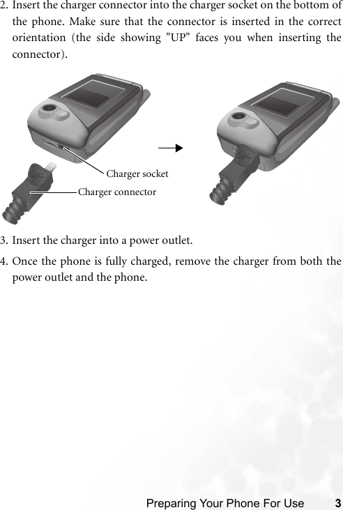 Preparing Your Phone For Use 32. Insert the charger connector into the charger socket on the bottom ofthe phone. Make sure that the connector is inserted in the correctorientation (the side showing &quot;UP&quot; faces you when inserting theconnector).3. Insert the charger into a power outlet.4. Once the phone is fully charged, remove the charger from both thepower outlet and the phone.Charger connector Charger socket