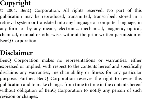 Copyright© 2004. BenQ Corporation. All rights reserved. No part of thispublication may be reproduced, transmitted, transcribed, stored in aretrieval system or translated into any language or computer language, inany form or by any means, electronic, mechanical, magnetic, optical,chemical, manual or otherwise, without the prior written permission ofBenQ Corporation.DisclaimerBenQ Corporation makes no representations or warranties, eitherexpressed or implied, with respect to the contents hereof and specificallydisclaims any warranties, merchantability or fitness for any particularpurpose. Further, BenQ Corporation reserves the right to revise thispublication and to make changes from time to time in the contents hereofwithout obligation of BenQ Corporation to notify any person of suchrevision or changes.