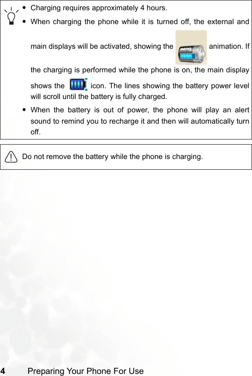 4Preparing Your Phone For Use•Charging requires approximately 4 hours.•When charging the phone while it is turned off, the external andmain displays will be activated, showing the   animation. Ifthe charging is performed while the phone is on, the main displayshows the   icon. The lines showing the battery power levelwill scroll until the battery is fully charged.•When the battery is out of power, the phone will play an alertsound to remind you to recharge it and then will automatically turnoff.Do not remove the battery while the phone is charging.