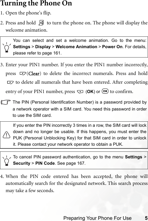 Preparing Your Phone For Use 5Turning the Phone On1. Open the phone&apos;s flip.2. Press and hold   to turn the phone on. The phone will display thewelcome animation.3. Enter your PIN1 number. If you enter the PIN1 number incorrectly,press (Clear) to delete the incorrect numerals. Press and hold to delete all numerals that have been entered. After completingentry of your PIN1 number, press   (OK) or   to confirm.The PIN (Personal Identification Number) is a password provided bya network operator with a SIM card. You need this password in orderto use the SIM card.4. When the PIN code entered has been accepted, the phone willautomatically search for the designated network. This search processmay take a few seconds.You can select and set a welcome animation. Go to the menu:Settings &gt; Display &gt; Welcome Animation &gt; Power On. For details,please refer to page 161.If you enter the PIN incorrectly 3 times in a row, the SIM card will lockdown and no longer be usable. If this happens, you must enter thePUK (Personal Unblocking Key) for that SIM card in order to unlockit. Please contact your network operator to obtain a PUK.To cancel PIN password authentication, go to the menu Settings &gt;Security &gt; PIN Code. See page 167.