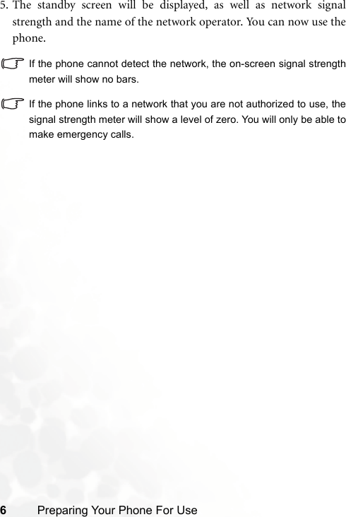 6Preparing Your Phone For Use5. The standby screen will be displayed, as well as network signalstrength and the name of the network operator. You can now use thephone.If the phone cannot detect the network, the on-screen signal strengthmeter will show no bars.If the phone links to a network that you are not authorized to use, thesignal strength meter will show a level of zero. You will only be able tomake emergency calls.