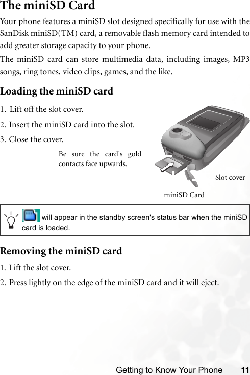 Getting to Know Your Phone 11The miniSD CardYour phone features a miniSD slot designed specifically for use with theSanDisk miniSD(TM) card, a removable flash memory card intended toadd greater storage capacity to your phone.The miniSD card can store multimedia data, including images, MP3songs, ring tones, video clips, games, and the like.Loading the miniSD cardRemoving the miniSD card1. Lift the slot cover.2. Press lightly on the edge of the miniSD card and it will eject. will appear in the standby screen&apos;s status bar when the miniSDcard is loaded.1. Lift off the slot cover.2. Insert the miniSD card into the slot.3. Close the cover.miniSD Card Slot coverBe sure the card&apos;s goldcontacts face upwards.