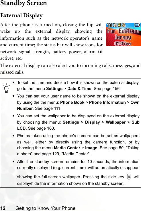 12 Getting to Know Your PhoneStandby ScreenExternal DisplayThe external display can also alert you to incoming calls, messages, andmissed calls.•To set the time and decide how it is shown on the external display,go to the menu Settings &gt; Date &amp; Time. See page 156.•You can set your user name to be shown on the external displayby using the the menu: Phone Book &gt; Phone Information &gt; OwnNumber. See page 111.•You can set the wallpaper to be displayed on the external displayby choosing the menu: Settings &gt; Display &gt; Wallpaper &gt; SubLCD. See page 160.•Photos taken using the phone&apos;s camera can be set as wallpapersas well, either by directly using the camera function, or bychoosing the menu Media Center &gt; Image. See page 50, &quot;Takinga photo&quot; and page 129, &quot;Media Center&quot;.•After the standby screen remains for 10 seconds, the informationcurrently displayed (e.g. current time)  will automatically disappear,showing the full-screen wallpaper. Pressing the side key   willdisplay/hide the information shown on the standby screen.After the phone is turned on, closing the flip willwake up the external display, showing theinformation such as the network operator&apos;s nameand current time; the status bar will show icons fornetwork signal strength, battery power, alarm (ifactive), etc.