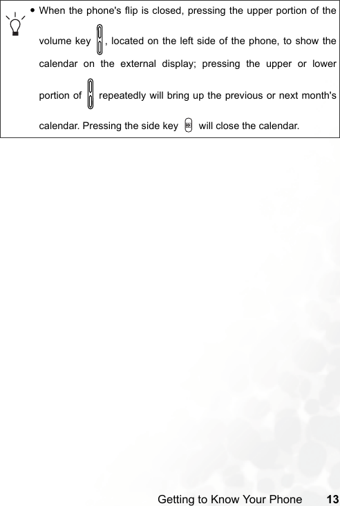 Getting to Know Your Phone 13•When the phone&apos;s flip is closed, pressing the upper portion of thevolume key  , located on the left side of the phone, to show thecalendar on the external display; pressing the upper or lowerportion of   repeatedly will bring up the previous or next month&apos;scalendar. Pressing the side key   will close the calendar.