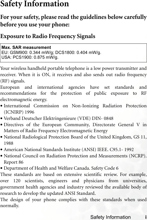 Safety Information iSafety InformationFor your safety, please read the guidelines below carefullybefore you use your phone:Exposure to Radio Frequency SignalsYour wireless handheld portable telephone is a low power transmitter andreceiver. When it is ON, it receives and also sends out radio frequency(RF) signals.European and international agencies have set standards andrecommendations for the protection of public exposure to RFelectromagnetic energy.•International Commission on Non-Ionizing Radiation Protection(ICNIRP) 1996•Verband Deutscher Elektringenieure (VDE) DIN- 0848•Directives of the European Community, Directorate General V inMatters of Radio Frequency Electromagnetic Energy•National Radiological Protection Board of the United Kingdom, GS 11,1988•American National Standards Institute (ANSI) IEEE. C95.1- 1992•National Council on Radiation Protection and Measurements (NCRP).Report 86•Department of Health and Welfare Canada. Safety Code 6These standards are based on extensive scientific review. For example,over 120 scientists, engineers and physicians from universities,government health agencies and industry reviewed the available body ofresearch to develop the updated ANSI Standard.The design of your phone complies with these standards when usednormally.Max. SAR measurementEU: GSM900: 0.344 mW/g; DCS1800: 0.404 mW/g.USA: PCS1900: 0.875 mW/g.