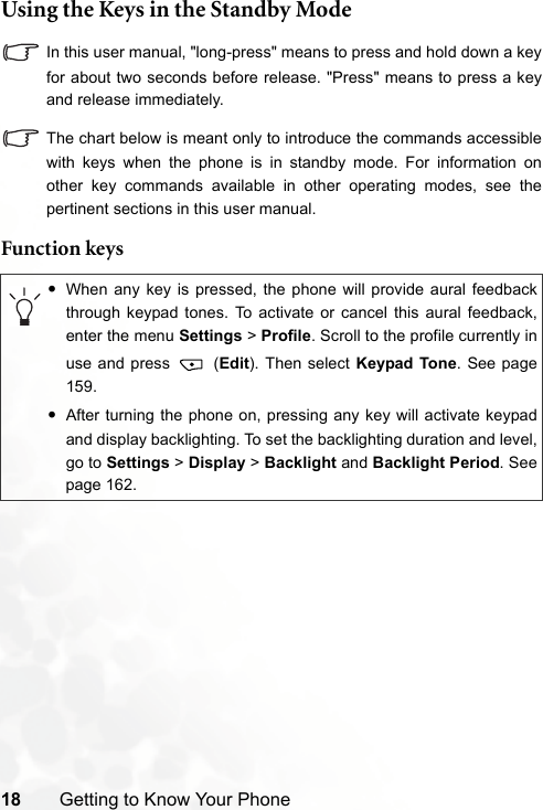 18 Getting to Know Your PhoneUsing the Keys in the Standby ModeIn this user manual, &quot;long-press&quot; means to press and hold down a keyfor about two seconds before release. &quot;Press&quot; means to press a keyand release immediately.The chart below is meant only to introduce the commands accessiblewith keys when the phone is in standby mode. For information onother key commands available in other operating modes, see thepertinent sections in this user manual.Function keys•When any key is pressed, the phone will provide aural feedbackthrough keypad tones. To activate or cancel this aural feedback,enter the menu Settings &gt; Profile. Scroll to the profile currently inuse and press   (Edit). Then select Keypad Tone. See page159.•After turning the phone on, pressing any key will activate keypadand display backlighting. To set the backlighting duration and level,go to Settings &gt; Display &gt; Backlight and Backlight Period. Seepage 162.