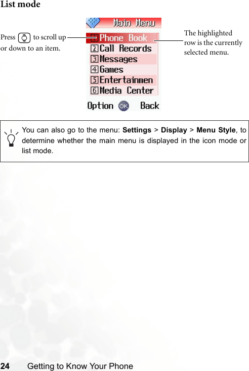 24 Getting to Know Your PhoneList modeYou can also go to the menu: Settings &gt; Display &gt; Menu Style, todetermine whether the main menu is displayed in the icon mode orlist mode.The highlighted row is the currently selected menu.Press  to scroll up or down to an item.