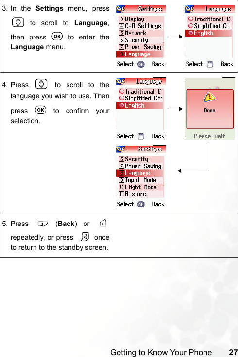 Getting to Know Your Phone 273. In the Settings menu, press to scroll to Language,then press   to enter theLanguage menu.4. Press   to scroll to thelanguage you wish to use. Thenpress   to confirm yourselection.5. Press  (Back) or repeatedly, or press    onceto return to the standby screen.