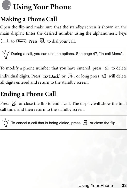 Using Your Phone 33Using Your PhoneMaking a Phone CallOpen the flip and make sure that the standby screen is shown on themain display. Enter the desired number using the alphanumeric keys to  . Press   to dial your call.To modify a phone number that you have entered, press   to deleteindividual digits. Press  (Back) or  , or long press   will deleteall digits entered and return to the standby screen.Ending a Phone CallPress   or close the flip to end a call. The display will show the totalcall time, and then return to the standby screen.During a call, you can use the options. See page 47, &quot;In-call Menu&quot;.To cancel a call that is being dialed, press   or close the flip.