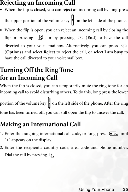 Using Your Phone 35Rejecting an Incoming Call•When the flip is closed, you can reject an incoming call by long-pressthe upper portion of the volume key   on the left side of the phone.•When the flip is open, you can reject an incoming call by closing theflip or pressing   , or by pressing   (End) to have the calldiverted to your voice mailbox. Alternatively, you can press (Options) and select Reject to reject the call, or select I am busy tohave the call diverted to your voicemail box.Turning Off the Ring Tone for an Incoming Call When the flip is closed, you can temporarily mute the ring tone for anincoming call to avoid disturbing others. To do this, long press the lowerportion of the volume key   on the left side of the phone. After the ringtone has been turned off, you can still open the flip to answer the call.Making an International Call1. Enter the outgoing international call code, or long-press    until&quot;+&quot; appears on the display.2. Enter the recipient&apos;s country code, area code and phone number.Dial the call by pressing   .