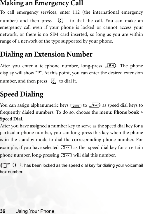 36 Using Your PhoneMaking an Emergency CallTo call emergency services, enter 112 (the international emergencynumber) and then press    to dial the call. You can make anemergency call even if your phone is locked or cannot access yournetwork, or there is no SIM card inserted, so long as you are withinrange of a network of the type supported by your phone.Dialing an Extension NumberAfter you enter a telephone number, long-press  , The phonedisplay will show &quot;P&quot;. At this point, you can enter the desired extensionnumber, and then press    to dial it.Speed DialingYou can assign alphanumeric keys   to   as speed dial keys tofrequently dialed numbers. To do so, choose the menu: Phone book &gt;Speed Dial.After you have assigned a number key to serve as the speed dial key for aparticular phone number, you can long-press this key when the phoneis in the standby mode to dial the corresponding phone number. Forexample, if you have selected   as the  speed dial key for a certainphone number, long-pressing   will dial this number. has been locked as the speed dial key for dialing your voicemailbox number.