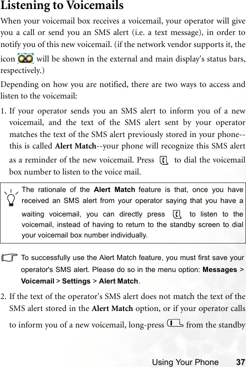 Using Your Phone 37Listening to VoicemailsWhen your voicemail box receives a voicemail, your operator will giveyou a call or send you an SMS alert (i.e. a text message), in order tonotify you of this new voicemail. (if the network vendor supports it, theicon   will be shown in the external and main display&apos;s status bars,respectively.)Depending on how you are notified, there are two ways to access andlisten to the voicemail:1. If your operator sends you an SMS alert to inform you of a newvoicemail, and the text of the SMS alert sent by your operatormatches the text of the SMS alert previously stored in your phone--this is called Alert Match--your phone will recognize this SMS alertas a reminder of the new voicemail. Press   to dial the voicemailbox number to listen to the voice mail.To successfully use the Alert Match feature, you must first save youroperator&apos;s SMS alert. Please do so in the menu option: Messages &gt;Voicemail &gt; Settings &gt; Alert Match.2. If the text of the operator&apos;s SMS alert does not match the text of theSMS alert stored in the Alert Match option, or if your operator callsto inform you of a new voicemail, long-press   from the standbyThe rationale of the Alert Match feature is that, once you havereceived an SMS alert from your operator saying that you have awaiting voicemail, you can directly press   to listen to thevoicemail, instead of having to return to the standby screen to dialyour voicemail box number individually.