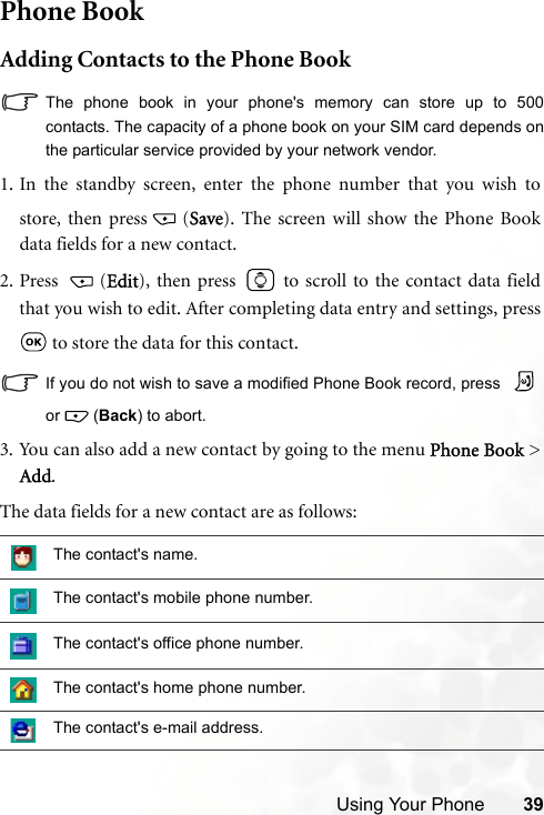 Using Your Phone 39Phone BookAdding Contacts to the Phone BookThe phone book in your phone&apos;s memory can store up to 500contacts. The capacity of a phone book on your SIM card depends onthe particular service provided by your network vendor.The data fields for a new contact are as follows:The contact&apos;s name.The contact&apos;s mobile phone number.The contact&apos;s office phone number.The contact&apos;s home phone number.The contact&apos;s e-mail address.1. In the standby screen, enter the phone number that you wish tostore, then press (Save). The screen will show the Phone Bookdata fields for a new contact.2. Press (Edit), then press   to scroll to the contact data fieldthat you wish to edit. After completing data entry and settings, press to store the data for this contact.If you do not wish to save a modified Phone Book record, press or  (Back) to abort.3. You can also add a new contact by going to the menu Phone Book &gt;Add.