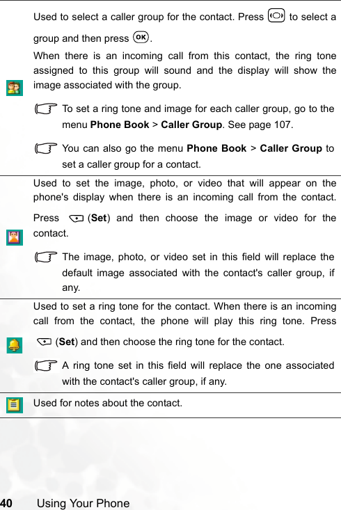 40 Using Your PhoneUsed to select a caller group for the contact. Press   to select agroup and then press  .When there is an incoming call from this contact, the ring toneassigned to this group will sound and the display will show theimage associated with the group.To set a ring tone and image for each caller group, go to themenu Phone Book &gt; Caller Group. See page 107.You can also go the menu Phone Book &gt; Caller Group toset a caller group for a contact.Used to set the image, photo, or video that will appear on thephone&apos;s display when there is an incoming call from the contact.Press (Set) and then choose the image or video for thecontact.The image, photo, or video set in this field will replace thedefault image associated with the contact&apos;s caller group, ifany.Used to set a ring tone for the contact. When there is an incomingcall from the contact, the phone will play this ring tone. Press(Set) and then choose the ring tone for the contact.A ring tone set in this field will replace the one associatedwith the contact&apos;s caller group, if any.Used for notes about the contact.