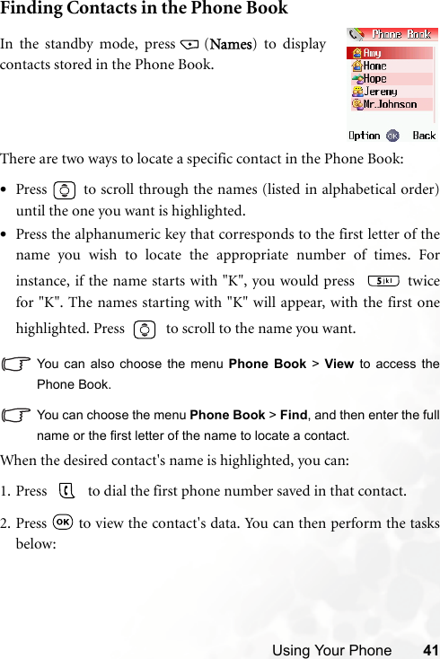 Using Your Phone 41Finding Contacts in the Phone BookThere are two ways to locate a specific contact in the Phone Book:•Press   to scroll through the names (listed in alphabetical order)until the one you want is highlighted.•Press the alphanumeric key that corresponds to the first letter of thename you wish to locate the appropriate number of times. Forinstance, if the name starts with &quot;K&quot;, you would press    twicefor &quot;K&quot;. The names starting with &quot;K&quot; will appear, with the first onehighlighted. Press     to scroll to the name you want.You can also choose the menu Phone Book &gt; View to access thePhone Book.You can choose the menu Phone Book &gt; Find, and then enter the fullname or the first letter of the name to locate a contact.When the desired contact&apos;s name is highlighted, you can:1. Press     to dial the first phone number saved in that contact.2. Press  to view the contact&apos;s data. You can then perform the tasksbelow:In the standby mode, press (Names) to displaycontacts stored in the Phone Book.