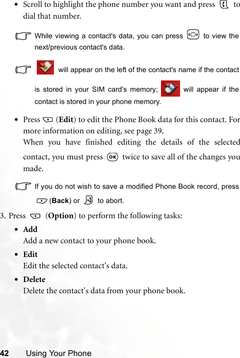 42 Using Your Phone•Scroll to highlight the phone number you want and press   todial that number.While viewing a contact&apos;s data, you can press   to view thenext/previous contact&apos;s data. will appear on the left of the contact&apos;s name if the contactis stored in your SIM card&apos;s memory;   will appear if thecontact is stored in your phone memory.•Press (Edit) to edit the Phone Book data for this contact. Formore information on editing, see page 39.When you have finished editing the details of the selectedcontact, you must press   twice to save all of the changes youmade.If you do not wish to save a modified Phone Book record, press (Back) or   to abort.3. Press  (Option) to perform the following tasks:•AddAdd a new contact to your phone book.•EditEdit the selected contact&apos;s data.•DeleteDelete the contact&apos;s data from your phone book.