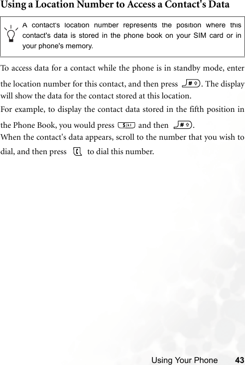 Using Your Phone 43Using a Location Number to Access a Contact&apos;s DataTo access data for a contact while the phone is in standby mode, enterthe location number for this contact, and then press  . The displaywill show the data for the contact stored at this location. For example, to display the contact data stored in the fifth position inthe Phone Book, you would press   and then   .When the contact&apos;s data appears, scroll to the number that you wish todial, and then press    to dial this number.A contact&apos;s location number represents the position where thiscontact&apos;s data is stored in the phone book on your SIM card or inyour phone&apos;s memory. 