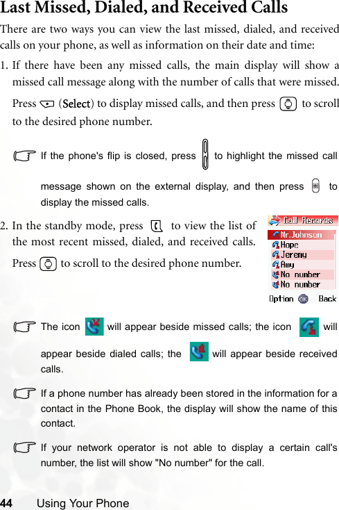 44 Using Your PhoneLast Missed, Dialed, and Received CallsThere are two ways you can view the last missed, dialed, and receivedcalls on your phone, as well as information on their date and time:1. If there have been any missed calls, the main display will show amissed call message along with the number of calls that were missed.Press (Select) to display missed calls, and then press   to scrollto the desired phone number.If the phone&apos;s flip is closed, press   to highlight the missed callmessage shown on the external display, and then press   todisplay the missed calls.The icon   will appear beside missed calls; the icon   willappear beside dialed calls; the   will appear beside receivedcalls.If a phone number has already been stored in the information for acontact in the Phone Book, the display will show the name of thiscontact.If your network operator is not able to display a certain call&apos;snumber, the list will show &quot;No number&quot; for the call.2. In the standby mode, press   to view the list ofthe most recent missed, dialed, and received calls.Press   to scroll to the desired phone number.