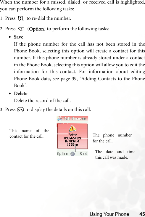 Using Your Phone 45When the number for a missed, dialed, or received call is highlighted,you can perform the following tasks:1. Press   to re-dial the number.2. Press  (Option) to perform the following tasks:•SaveIf the phone number for the call has not been stored in thePhone Book, selecting this option will create a contact for thisnumber. If this phone number is already stored under a contactin the Phone Book, selecting this option will allow you to edit theinformation for this contact. For information about editingPhone Book data, see page 39, &quot;Adding Contacts to the PhoneBook&quot;.•DeleteDelete the record of the call.3. Press   to display the details on this call.This name of thecontact for the call. The date and timethis call was made.The phone numberfor the call.