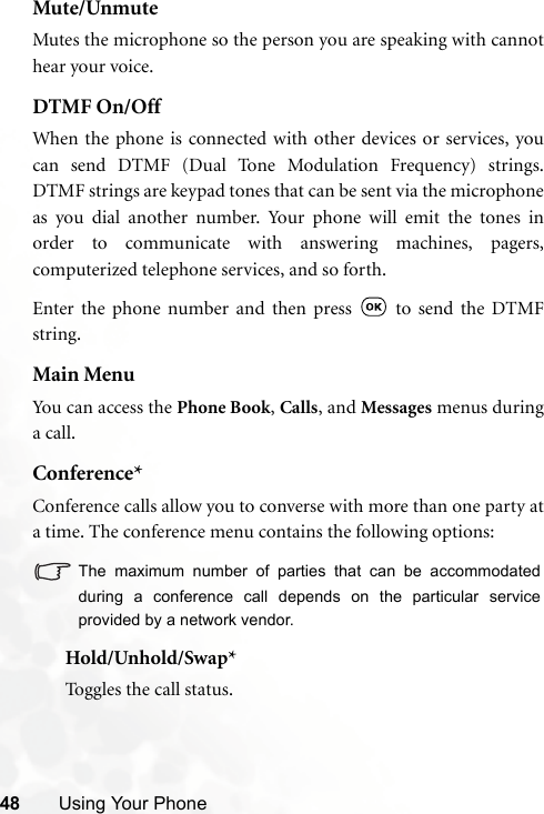 48 Using Your PhoneMute/UnmuteMutes the microphone so the person you are speaking with cannothear your voice.DTMF On/OffWhen the phone is connected with other devices or services, youcan send DTMF (Dual Tone Modulation Frequency) strings.DTMF strings are keypad tones that can be sent via the microphoneas you dial another number. Your phone will emit the tones inorder to communicate with answering machines, pagers,computerized telephone services, and so forth.Enter the phone number and then press   to send the DTMFstring.Main MenuYou c an a cce ss t he Phone Book, Calls, and Messages menus duringa call.Conference*Conference calls allow you to converse with more than one party ata time. The conference menu contains the following options:The maximum number of parties that can be accommodatedduring a conference call depends on the particular serviceprovided by a network vendor.Hold/Unhold/Swap*Toggles the call status.