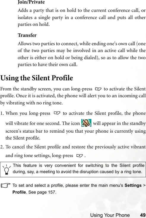 Using Your Phone 49Join/PrivateAdds a party that is on hold to the current conference call, orisolates a single party in a conference call and puts all otherparties on hold.TransferAllows two parties to connect, while ending one&apos;s own call (oneof the two parties may be involved in an active call while theother is either on hold or being dialed), so as to allow the twoparties to have their own call.Using the Silent ProfileFrom the standby screen, you can long-press   to activate the Silentprofile. Once it is activated, the phone will alert you to an incoming callby vibrating with no ring tone.1. When you long-press   to activate the Silent profile, the phonewill vibrate for one second. The icon   will appear in the standbyscreen&apos;s status bar to remind you that your phone is currently usingthe Silent profile.2. To cancel the Silent profile and restore the previously active vibrantand ring tone settings, long-press    .To set and select a profile, please enter the main menu&apos;s Settings &gt;Profile. See page 157.This feature is very convenient for switching to the Silent profileduring, say, a meeting to avoid the disruption caused by a ring tone. 