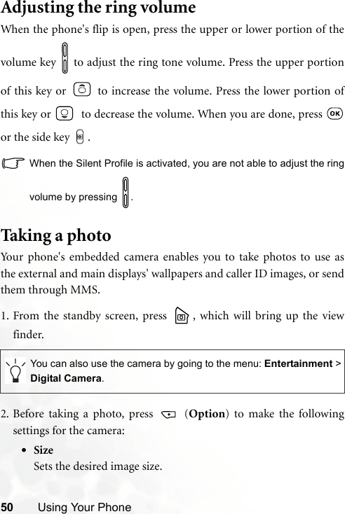 50 Using Your PhoneAdjusting the ring volumeWhen the phone&apos;s flip is open, press the upper or lower portion of thevolume key   to adjust the ring tone volume. Press the upper portionof this key or   to increase the volume. Press the lower portion ofthis key or    to decrease the volume. When you are done, press or the side key .When the Silent Profile is activated, you are not able to adjust the ringvolume by pressing  .Tak ing a pho toYour phone&apos;s embedded camera enables you to take photos to use asthe external and main displays&apos; wallpapers and caller ID images, or sendthem through MMS.1. From the standby screen, press  , which will bring up the viewfinder.2. Before taking a photo, press   (Option) to make the followingsettings for the camera:•SizeSets the desired image size.You can also use the camera by going to the menu: Entertainment &gt;Digital Camera.