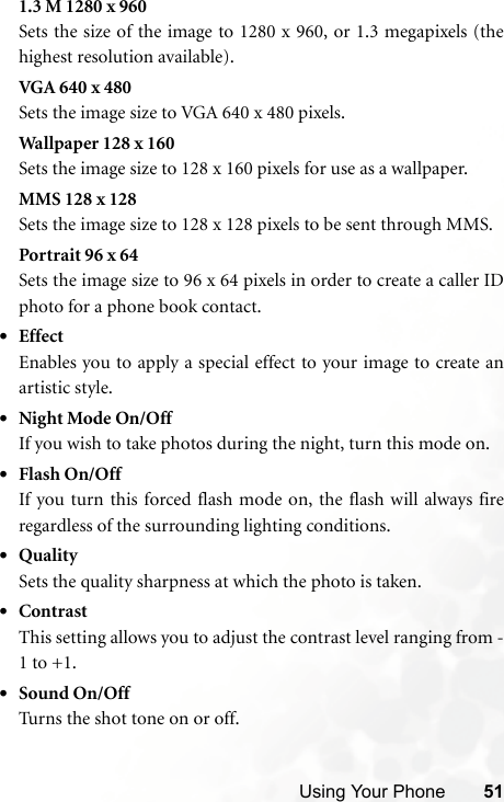 Using Your Phone 511.3 M 1280 x 960Sets the size of the image to 1280 x 960, or 1.3 megapixels (thehighest resolution available).VGA 640 x 480Sets the image size to VGA 640 x 480 pixels.Wallpaper 128 x 160Sets the image size to 128 x 160 pixels for use as a wallpaper.MMS 128 x 128Sets the image size to 128 x 128 pixels to be sent through MMS.Portrait 96 x 64Sets the image size to 96 x 64 pixels in order to create a caller IDphoto for a phone book contact.•EffectEnables you to apply a special effect to your image to create anartistic style.•Night Mode On/OffIf you wish to take photos during the night, turn this mode on.•Flash On/OffIf you turn this forced flash mode on, the flash will always fireregardless of the surrounding lighting conditions.•QualitySets the quality sharpness at which the photo is taken.•ContrastThis setting allows you to adjust the contrast level ranging from -1 to +1.•Sound On/OffTurns the shot tone on or off.