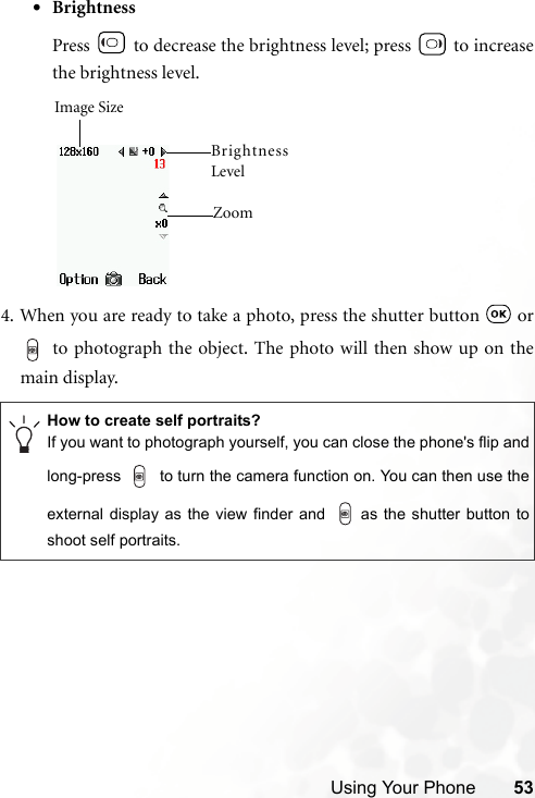 Using Your Phone 53•BrightnessPress   to decrease the brightness level; press   to increasethe brightness level.4. When you are ready to take a photo, press the shutter button   or to photograph the object. The photo will then show up on themain display.How to create self portraits?If you want to photograph yourself, you can close the phone&apos;s flip andlong-press   to turn the camera function on. You can then use theexternal display as the view finder and  as the shutter button toshoot self portraits.Image SizeZoom BrightnessLevel 