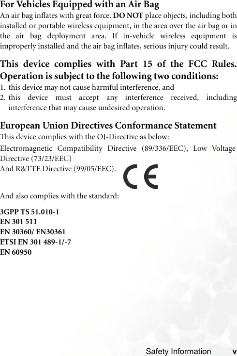 Safety Information vFor Vehicles Equipped with an Air BagAn air bag inflates with great force. DO NOT place objects, including bothinstalled or portable wireless equipment, in the area over the air bag or inthe air bag deployment area. If in-vehicle wireless equipment isimproperly installed and the air bag inflates, serious injury could result.This device complies with Part 15 of the FCC Rules.Operation is subject to the following two conditions:1. this device may not cause harmful interference, and2. this device must accept any interference received, includinginterference that may cause undesired operation.European Union Directives Conformance StatementThis device complies with the OJ-Directive as below:3GPP TS 51.010-1EN 301 511EN 30360/ EN30361ETSI EN 301 489-1/-7EN 60950Electromagnetic Compatibility Directive (89/336/EEC), Low VoltageDirective (73/23/EEC)And R&amp;TTE Directive (99/05/EEC).And also complies with the standard: