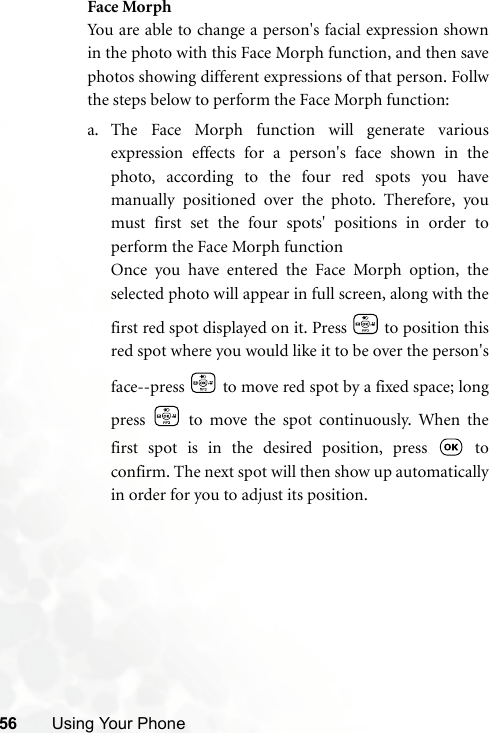 56 Using Your PhoneFace MorphYou are able to change a person&apos;s facial expression shownin the photo with this Face Morph function, and then savephotos showing different expressions of that person. Follwthe steps below to perform the Face Morph function:a. The Face Morph function will generate variousexpression effects for a person&apos;s face shown in thephoto, according to the four red spots you havemanually positioned over the photo. Therefore, youmust first set the four spots&apos; positions in order toperform the Face Morph functionOnce you have entered the Face Morph option, theselected photo will appear in full screen, along with thefirst red spot displayed on it. Press   to position thisred spot where you would like it to be over the person&apos;sface--press   to move red spot by a fixed space; longpress   to move the spot continuously. When thefirst spot is in the desired position, press   toconfirm. The next spot will then show up automaticallyin order for you to adjust its position.