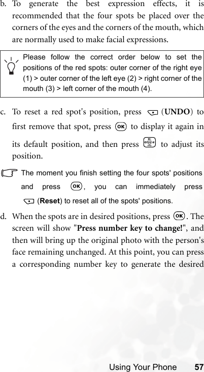 Using Your Phone 57b. To generate the best expression effects, it isrecommended that the four spots be placed over thecorners of the eyes and the corners of the mouth, whichare normally used to make facial expressions.c. To reset a red spot&apos;s position, press  (UNDO) tofirst remove that spot, press   to display it again inits default position, and then press   to adjust itsposition.The moment you finish setting the four spots&apos; positionsand press  , you can immediately press(Reset) to reset all of the spots&apos; positions.d. When the spots are in desired positions, press  . Thescreen will show &quot;Press number key to change!&quot;, andthen will bring up the original photo with the person&apos;sface remaining unchanged. At this point, you can pressa corresponding number key to generate the desiredPlease follow the correct order below to set thepositions of the red spots: outer corner of the right eye(1) &gt; outer corner of the left eye (2) &gt; right corner of themouth (3) &gt; left corner of the mouth (4).