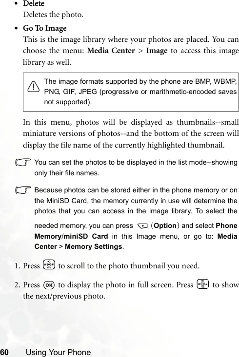 60 Using Your Phone•DeleteDeletes the photo.•Go To ImageThis is the image library where your photos are placed. You canchoose the menu: Media Center &gt; Image to access this imagelibrary as well.In this menu, photos will be displayed as thumbnails--smallminiature versions of photos--and the bottom of the screen willdisplay the file name of the currently highlighted thumbnail.You can set the photos to be displayed in the list mode--showingonly their file names.Because photos can be stored either in the phone memory or onthe MiniSD Card, the memory currently in use will determine thephotos that you can access in the image library. To select theneeded memory, you can press  (Option) and select PhoneMemory/miniSD Card in this Image menu, or go to: MediaCenter &gt; Memory Settings.1. Press   to scroll to the photo thumbnail you need.2. Press   to display the photo in full screen. Press   to showthe next/previous photo.The image formats supported by the phone are BMP, WBMP,PNG, GIF, JPEG (progressive or marithmetic-encoded savesnot supported).