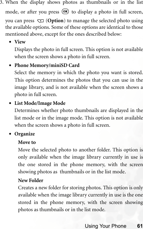 Using Your Phone 613. When the display shows photos as thumbnails or in the listmode, or after you press   to display a photo in full screen,you can press  (Option) to manage the selected photo usingthe available options. Some of these options are identical to thosementioned above, except for the ones described below:•ViewDisplays the photo in full screen. This option is not availablewhen the screen shows a photo in full screen.•Phone Memory/miniSD CardSelect the memory in which the photo you want is stored.This option determines the photos that you can use in theimage library, and is not available when the screen shows aphoto in full screen.•List Mode/Image ModeDetermines whether photo thumbnails are displayed in thelist mode or in the image mode. This option is not availablewhen the screen shows a photo in full screen.•OrganizeMove toMove the selected photo to another folder. This option isonly available when the image library currently in use isthe one stored in the phone memory, with the screenshowing photos as  thumbnails or in the list mode.New FolderCreates a new folder for storing photos. This option is onlyavailable when the image library currently in use is the onestored in the phone memory, with the screen showingphotos as thumbnails or in the list mode.