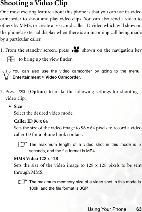 Using Your Phone 63Shooting a Video ClipOne most exciting feature about this phone is that you can use its videocamcorder to shoot and play video clips. You can also send a video toothers by MMS, or create a 5-second caller ID video which will show onthe phone&apos;s external display when there is an incoming call being madeby a particular caller.1. From the standby screen, press   shown on the navigation key  to bring up the view finder.2. Press  (Option) to make the following settings for shooting avideo clip:•SizeSelect the desired video mode.Caller ID 96 x 64Sets the size of the video image to 96 x 64 pixels to record a videocaller ID for a phone book contact.The maximum length of a video shot in this mode is 5seconds, and the file format is MP4.MMS Video 128 x 128Sets the size of the video image to 128 x 128 pixels to be sentthrough MMS.The maximum memeory size of a video shot in this mode is100k, and the file format is 3GP.You can also use the video camcorder by going to the menu:Entertainment &gt; Video Camcorder.