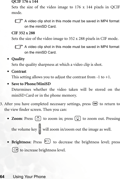 64 Using Your PhoneQCIF 176 x 144Sets the size of the video image to 176 x 144 pixels in QCIFmode.A video clip shot in this mode must be saved in MP4 formaton the miniSD Card.CIF 352 x 288Sets the size of the video image to 352 x 288 pixels in CIF mode.A video clip shot in this mode must be saved in MP4 formaton the miniSD Card.•QualitySets the quality sharpness at which a video clip is shot.•ContrastThis setting allows you to adjust the contrast from -1 to +1.•Save to Phone/MiniSDDetermines whether the video taken will be stored on theminiSD Card or in the phone memory.3. After you have completed necessary settings, press   to return tothe view finder screen. Then you can:•Zoom: Press   to zoom in; press   to zoom out. Pressingthe volume key   will zoom in/zoom out the image as well.•Brightness: Press   to decrease the brightness level; press to increase brightness level.