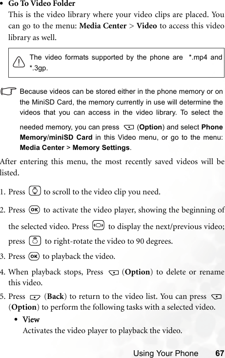 Using Your Phone 67•Go To Video FolderThis is the video library where your video clips are placed. Youcan go to the menu: Media Center &gt; Video to access this videolibrary as well.Because videos can be stored either in the phone memory or onthe MiniSD Card, the memory currently in use will determine thevideos that you can access in the video library. To select theneeded memory, you can press  (Option) and select PhoneMemory/miniSD Card in this Video menu, or go to the menu:Media Center &gt; Memory Settings.After entering this menu, the most recently saved videos will belisted.1. Press   to scroll to the video clip you need.2. Press   to activate the video player, showing the beginning ofthe selected video. Press   to display the next/previous video;press   to right-rotate the video to 90 degrees.3. Press   to playback the video.4. When playback stops, Press  (Option) to delete or renamethis video.5. Press  (Back) to return to the video list. You can press (Option) to perform the following tasks with a selected video.•ViewActivates the video player to playback the video.The video formats supported by the phone are  *.mp4 and*.3gp.