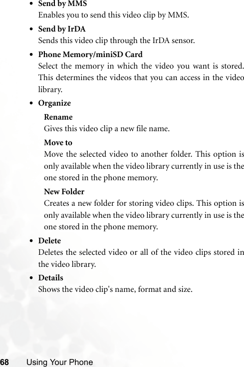 68 Using Your Phone•Send by MMSEnables you to send this video clip by MMS.•Send by IrDASends this video clip through the IrDA sensor.•Phone Memory/miniSD CardSelect the memory in which the video you want is stored.This determines the videos that you can access in the videolibrary.•OrganizeRenameGives this video clip a new file name.Move toMove the selected video to another folder. This option isonly available when the video library currently in use is theone stored in the phone memory.New FolderCreates a new folder for storing video clips. This option isonly available when the video library currently in use is theone stored in the phone memory.•DeleteDeletes the selected video or all of the video clips stored inthe video library.•DetailsShows the video clip&apos;s name, format and size.