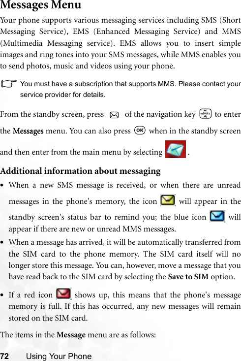 72 Using Your PhoneMessages MenuYour phone supports various messaging services including SMS (ShortMessaging Service), EMS (Enhanced Messaging Service) and MMS(Multimedia Messaging service). EMS allows you to insert simpleimages and ring tones into your SMS messages, while MMS enables youto send photos, music and videos using your phone.You must have a subscription that supports MMS. Please contact yourservice provider for details.From the standby screen, press   of the navigation key   to enterthe Messages menu. You can also press   when in the standby screenand then enter from the main menu by selecting  .Additional information about messaging•When a new SMS message is received, or when there are unreadmessages in the phone&apos;s memory, the icon   will appear in thestandby screen&apos;s status bar to remind you; the blue icon   willappear if there are new or unread MMS messages.•When a message has arrived, it will be automatically transferred fromthe SIM card to the phone memory. The SIM card itself will nolonger store this message. You can, however, move a message that youhave read back to the SIM card by selecting the Save to SIM option.•If a red icon   shows up, this means that the phone&apos;s messagememory is full. If this has occurred, any new messages will remainstored on the SIM card.The items in the Message menu are as follows: