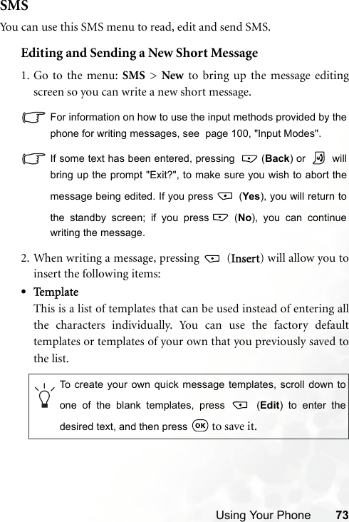 Using Your Phone 73SMSYou can use this SMS menu to read, edit and send SMS.Editing and Sending a New Short Message1. Go to the menu: SMS &gt; New to bring up the message editingscreen so you can write a new short message.For information on how to use the input methods provided by thephone for writing messages, see  page 100, &quot;Input Modes&quot;.If some text has been entered, pressing   (Back) or   willbring up the prompt &quot;Exit?&quot;, to make sure you wish to abort themessage being edited. If you press   (Yes), you will return tothe standby screen; if you press  (No), you can continuewriting the message. 2. When writing a message, pressing   (Insert) will allow you toinsert the following items:•Te m p l a t eThis is a list of templates that can be used instead of entering allthe characters individually. You can use the factory defaulttemplates or templates of your own that you previously saved tothe list.To create your own quick message templates, scroll down toone of the blank templates, press   (Edit) to enter thedesired text, and then press   to save it.